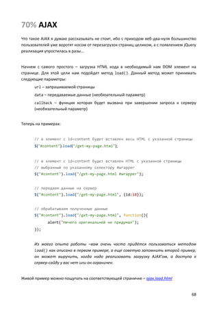 70% AJAX
Что такое AJAX я думаю рассказывать не стоит, ибо с приходом веб-два-нуля большинство
пользователей уже воротят носом от перезагрузок страниц целиком, а с появлением jQuery
реализация упростилась в разы…


Начнем с самого простого – загрузка HTML кода в необходимый нам DOM элемент на
странице. Для этой цели нам подойдет метод load(). Данный метод может принимать
следующие параметры:
      url – запрашиваемой страницы
      data – передаваемые данные (необязательный параметр)
      callback – функция которая будет вызвана при завершении запроса к серверу
      (необязательный параметр)


Теперь на примерах:


      // в элемент с id=content будет вставлен весь HTML с указанной страницы
      $("#content").load("/get-my-page.html");


      // в элемент с id=content будет вставлен HTML с указанной страницы
      // выбранный по указанному селектору #wrapper
      $("#content").load("/get-my-page.html #wrapper");


      // передаем данные на сервер
      $("#content").load("/get-my-page.html", {id:18});


      // обрабатываем полученные данные
      $("#content").load("/get-my-page.html", function(){
             alert("Ничего оригинальней не придумал");
      });


      Из моего опыта работы –вам очень часто придётся пользоваться методом
      load() как описано в первом примере, а еще советую запомнить второй пример,
      он может выручить, когда надо реализовать загрузку AJAX’ом, а доступа к
      сервер-сайду у вас нет или он ограничен.


Живой пример можно пощупать на соответствующей страничке – ajax.load.html


                                                                                   68
 
