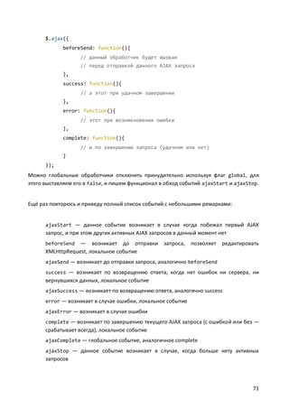 $.ajax({
             beforeSend: function(){
                   // данный обработчик будет вызван
                   // перед отправкой данного AJAX запроса
             },
             success: function(){
                   // а этот при удачном завершении
             },
             error: function(){
                   // этот при возникновении ошибки
             },
             complete: function(){
                   // и по завершению запроса (удачном или нет)
             }
      });
Можно глобальные обработчики отключить принудительно используя флаг global, для
этого выставляем его в false, и пишем функционал в обход событий ajaxStart и ajaxStop.


Ещё раз повторюсь и приведу полный список событий с небольшими ремарками:


      ajaxStart — данное событие возникает в случае когда побежал первый AJAX
      запрос, и при этом других активных AJAX запросов в данный момент нет
      beforeSend  — возникает до отправки запроса, позволяет редактировать
      XMLHttpRequest, локальное событие
      ajaxSend — возникает до отправки запроса, аналогично beforeSend
      success — возникает по возвращению ответа, когда нет ошибок ни сервера, ни
      вернувшихся данных, локальное событие
      ajaxSuccess — возникает по возвращению ответа, аналогично success
      error — возникает в случае ошибки, локальное событие
      ajaxError — возникает в случае ошибки
      complete — возникает по завершению текущего AJAX запроса (с ошибкой или без —
      срабатывает всегда), локальное событие
      ajaxComplete — глобальное событие, аналогичное complete
      ajaxStop — данное событие возникает в случае, когда больше нету активных
      запросов




                                                                                   71
 