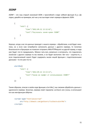 JSONP
JSONP – это наш старый знакомый JSON с прослойкой в виде callback функции О_о. Да
ладно, давайте на примерах, вот как у нас выглядит ответ сервера в формате JSON:


      {
             "note": {
                   "time":"2012.09.21 13:12:42",
                   "text":"Рассказать зачем нужен JSONP"
             }
      }


Хорошо, когда у нас эти данные приходят с нашего сервера – обработаем, и всё будет чики-
пики, но а если нам потребуется заполучить данные с другого сервера, то политика
безопасности в браузерах не позволит отправить XMLHTTPRequest на другой сервер, и надо
уже будет что-то придумывать. Можно чуть-чуть напрячься и вспомнить, что подключать
JavaScript с другого сервера то мы можем, и он будет выполнен. Вот она – зацепка-то, а
если подключаемый скрипт будет содержать вызов нашей функции с подготовленными
данными – то это уже что-то:


      alertMe({
             "note": {
                   "time":"2012.09.21 13:13:13",
                   "text":"Каков же профит от использования JSONP?"
             }
      })


Таким образом, описав в своём коде функцию alertMe() мы сможем обработать данные с
удаленного сервера. Зачастую, сервера ловят параметр callback или jsonp, и используют
его как имя функции обёртки:


      <script type="text/javascript"
             src="http://domain.com/getUsers/?calback=alertMe">
      </script>




                                                                                     72
 