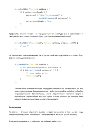 $.ajaxPrefilter(function( options ) {
            if ( options.crossDomain ) {
                   options.url = "http://my.net/proxy/" +
                                  encodeURIComponent( options.url );
                   options.crossDomain = false;
            }
      });


Префильтры можно «вешать» на определенный тип dataType (т.е. в зависимости от
ожидаемого типа данных от сервера будут срабатывать различные фильтры):


      $.ajaxPrefilter("json script", function(options, original, jqXHR) {
            /* ... */
      });


Ну и последнее, для переключение dataType на какой-нить другой нам достаточно будет
вернуть необходимое значение:


      $.ajaxPrefilter(function( options ) {
            // это наша функция-детектор необходимых URL
            if ( isActuallyScript( options.url ) ) {
                   // теперь «ждём» script
                   return "script";
            }
      });


      Будьте очень осторожны когда оперируете глобальными настройками, да ещё
      через такую неявную фичу как фильтры – задокументируйте подобные подходы в
      сопроводительной документации, иначе разработчики которые будут в
      дальнейшем сопровождать ваш код будут сильно ругаться (в качестве оных
      можете оказаться и вы сами, ну через пару месяцев)



Конверторы

Конвертор – функция обратного вызова, которая вызывается в том случае, когда
полученный типа данных не совпадает с ожидаемым (т.е. dataType указан неверно).


Всё конверторы хранятся в глобальных настройках ajaxSettings:

                                                                                77
 