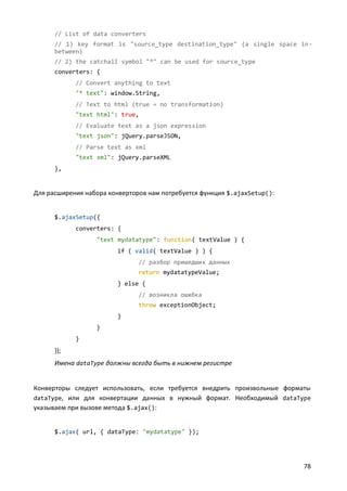 // List of data converters
      // 1) key format is "source_type destination_type" (a single space in-
      between)
      // 2) the catchall symbol "*" can be used for source_type
      converters: {
            // Convert anything to text
            "* text": window.String,
            // Text to html (true = no transformation)
            "text html": true,
            // Evaluate text as a json expression
            "text json": jQuery.parseJSON,
            // Parse text as xml
            "text xml": jQuery.parseXML
      },


Для расширения набора конверторов нам потребуется функция $.ajaxSetup():


      $.ajaxSetup({
            converters: {
                  "text mydatatype": function( textValue ) {
                         if ( valid( textValue ) ) {
                               // разбор пришедших данных
                               return mydatatypeValue;
                         } else {
                               // возникла ошибка
                               throw exceptionObject;
                         }
                  }
            }
      });
      Имена dataType должны всегда быть в нижнем регистре


Конверторы следует использовать, если требуется внедрить произвольные форматы
dataType, или для конвертации данных в нужный формат. Необходимый dataType
указываем при вызове метода $.ajax():


      $.ajax( url, { dataType: "mydatatype" });




                                                                           78
 