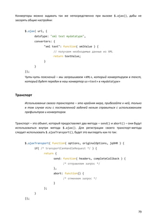 Конверторы можно задавать так же непосредственно при вызове $.ajax(), дабы не
засорять общие настройки:


      $.ajax( url, {
             dataType: "xml text mydatatype",
             converters: {
                   "xml text": function( xmlValue ) {
                          // получаем необходимые данные из XML
                          return textValue;
                   }
             }
      });
      Чуть-чуть пояснений – мы запрашиваем «XML», который конвертируем в текст,
      который будет передан в наш конвертор из « text» в «mydatatype»



Транспорт

      Использование своего транспорта – это крайняя мера, прибегайте к ней, только
      в том случае если с поставленной задачей нельзя справиться с использованием
      префильтров и конверторов


Транспорт – это объект, который предоставляет два метода – send() и abort() – они будут
использоваться внутри метода $.ajax(). Для регистрации своего транспорт-метода
следует использовать $.ajaxTransport(), будет это выглядеть как-то так:


      $.ajaxTransport( function( options, originalOptions, jqXHR ) {
             if( /* transportCanHandleRequest */ ) {
                   return {
                          send: function( headers, completeCallback ) {
                                /* отправляем запрос */
                          },
                          abort: function() {
                                /* отменяем запрос */
                          }
                   };
             }
      });



                                                                                    79
 