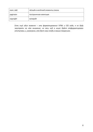 even, odd           чётный и нечётный элементы списка

paginator           постраничная навигация

copyright           копирайт


      Есть ещё один момент – это форматирование HTML и CSS кода, я не буду
      заострять на нём внимание, но весь код в книге будет отформатирован
      отступами, и, возможно, это даст свои плоды в ваших творениях.




                                                                         8
 