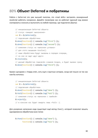80% Объект Deferred и побратимы
Работа с Deferred это уже высший пилотаж, это «mad skills» заставлять асинхронный
JavaScript работать синхронно. Давайте посмотрим как он работает (данный код можно
скопировать в консоль и выполнить на любой странице, где подключен jQuery):


      // инициализация Deferred объекта
      // статус «ожидает выполнение»
      var D = $.Deferred();
      // подключаем обработчики
      D.done(function() { console.log("first") });
      D.done(function() { console.log("second") });
      // изменяем статус на «выполнен успешно»
      // для этого вызываем resolve()
      // наши обработчики будут вызваны в порядке очереди,
      // но они не ждут друг-друга
      D.resolve();
      // данный обработчик подключён слишком поздно, и будет вызван сразу
      D.done(function() { console.log("third") });


Кроме сценариев с «happy end», есть ещё и грустные истории, когда всё пошло не так как
нам бы хотелось:


      // инициализация Deferred объекта
      var D = $.Deferred();
      // подключаем обработчики
      D.done(function() { console.log("done") });
      D.fail(function() { console.log("fail") });
      // изменяем статус на «выполнен с ошибкой»
      D.reject();
      // в консоли нас будет ожидать лишь «fail» :(


Для ускорения написания кода существует ещё метод than(), который позволяет вешать
одновременно обработчики всех типов:


      D.than(function() { console.log("done") },
              function() { console.log("fail") });




                                                                                   82
 