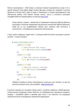 Поясню происходящее – AJAX запрос и анимация стартуют одновременно, когда и тот и
другой завершат свою работу, будет вызвана функция, которую мы передаём в качестве
аргумента в метод then() (одна из двух, в зависимости от исхода происходящего). Для
обеспечения работы этой «магии» методы when(), ajax() и animate() реализуют
интерфейс Deferred. Пример работы на странице when.html


      Теперь можно и заумно – метод when() возвращает проекцию Deferred объекта,
      принимает в качестве параметров произвольное множество Deferred объектов,
      когда все из них отработают, объект when изменит своё состояние в
      «выполнено», с последующим вызовом всех подписавшихся.


А ещё, кроме поведения «ждём всех», с помощью Deferred можно выстраивать цепочки
вызовов – «живые очереди»:


      $.ajax('ajax/example.json')
            .pipe(function(){
                  // ждём окончания AJAX запроса
                  return $('article img').slideUp(2000)
            })
            .pipe(function(){
                  // ждём пока спрячутся картинки
                  return $('article p').slideUp(2000)
            })
            .pipe(function(){
                  // ждём пока спрячутся параграфы
                  return $('article').hide(2000);
            })
            .done(function(){
                  // всё сделано шеф
            });
      Подобное поведение можно воспроизвести используя лишь animate, но нам же
      хочется заглянуть чуть-чуть поглубже - deferred.pipe.html


В данном примере мы вызываем метод pipe(), которому скормлена callback-функция,
которая должна возвращать объект Deferred, это необходимо для соблюдения порядка в
очереди – попробуйте убрать в примере один return, и вы заметите, что следующая
анимация наступит не дождавшись завершения предыдущей.




                                                                                84
 