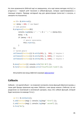 На этом возможности Deferred ещё не завершились, есть ещё связка методов notify() и
progress() – первый шлёт послания в callback-функции, которые зарегистрированы с
помощью второго. Приведу наглядный код для демонстрации (копи-паст в консоль, и
смотрите что получается):


      var D = $.Deferred();
      var money = 100; // наш бюджет
      // съём денежки
      D.progress(function($){
             console.log(money + " - " + $ + " = " + (money-$));
             money -= $;
             if (money < 0) {
                    // деньги закончиличь
                    this.reject();
             }
      });
      // тратим деньги
      setTimeout(function(){ D.notify(40); },        500); // покупка 1
      setTimeout(function(){ D.notify(50); }, 1000); // покупка 2
      setTimeout(function(){ D.notify(30); }, 1500); // покупка 3


      D.done(function(){ console.info("All Ok") });
      D.fail(function(){ console.error("Insufficient Funds") });


      Испытайте всю мощь Deferred в примере deferred.html



Callbacks
Callbacks – это крутой объект – он позволяет составлять списки функций обратного вызова, а
также даёт бразды правления над ними. Работать с ним проще нежели с Deferred, тут нет
разделения на позитивный и негативный сценарии, лишь стек callback функций, который
будет выполнен по команде fire():


      var C = $.Callbacks();
      C.add(function(msg) { console.log(msg+" first") });
      C.add(function(msg) { console.log(msg+" second") });
      C.fire("Go");



                                                                                       85
 