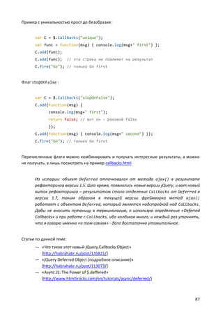 Пример с уникальностью прост до безобразия:


      var C = $.Callbacks("unique");
      var func = function(msg) { console.log(msg+" first") };
      C.add(func);
      C.add(func);       // эта строка не повлияет на результат
      C.fire("Go"); // только Go first


Флаг stopOnFalse :


      var C = $.Callbacks("stopOnFalse");
      C.add(function(msg) {
             console.log(msg+" first");
             return false; // вот он – роковой false
             });
      C.add(function(msg) { console.log(msg+" second") });
      C.fire("Go"); // только Go first


Перечисленные флаги можно комбинировать и получать интересные результаты, а можно
не получать, а лишь посмотреть на пример callbacks.html


      Из истории: объект Deferred отпочковался от метода ajax() в результате
      рефакторинга версии 1.5. Шло время, появлялись новые версии jQuery, и вот новый
      виток рефакторинга – результатом стало отделение Callbacks от Deferred в
      версии 1.7, таким образом в текущей версии фреймворка метод ajax()
      работает с объектом Deferred, который является надстройкой над Callbacks.
      Дабы не вносить путаницу в терминологию, я использую определение «Deferred
      Callbacks» и при работе с Callbacks, ибо колбэков много, и каждый раз уточнять,
      что я говорю именно «о том самом» - дело достаточно утомительное.


Статьи по данной теме:
      — «Что такое этот новый jQuery.Callbacks Object»
        [http://habrahabr.ru/post/135821/]
      — «jQuery Deferred Object (подробное описание)»
        [http://habrahabr.ru/post/113073/]
      — «Async JS: The Power of $.deffered»
        [http://www.html5rocks.com/en/tutorials/async/deferred/]



                                                                                  87
 