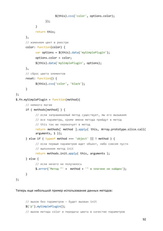 $(this).css('color', options.color);
                 });
           }
           return this;
     },
     // изменяем цвет в реестре
     color: function(color) {
           var options = $(this).data('mySimplePlugin');
           options.color = color;
           $(this).data('mySimplePlugin', options);
     },
     // сброс цвета элементов
     reset: function() {
           $(this).css('color', 'black');
     }
};
$.fn.mySimplePlugin = function(method){
     // немного магии
     if ( methods[method] ) {
           // если запрашиваемый метод существует, мы его вызываем
           // все параметры, кроме имени метода прийдут в метод
           // this так же перекочует в метод
           return methods[ method ].apply( this, Array.prototype.slice.call(
           arguments, 1 ));
     } else if ( typeof method === 'object' || ! method ) {
           // если первым параметром идет объект, либо совсем пусто
           // выполняем метод init
           return methods.init.apply( this, arguments );
     } else {
           // если ничего не получилось
           $.error('Метод "' +    method + '" в плагине не найден');
     }
};


Теперь еще небольшой пример использование данных методов:


     // вызов без параметров - будет вызван init
     $('p').mySimplePlugin();
     // вызов метода color и передача цвета в качестве параметров

                                                                          92
 