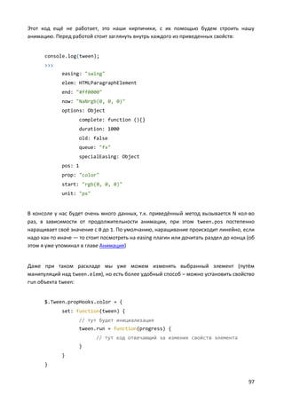 Этот код ещё не работает, это наши кирпичики, с их помощью будем строить нашу
анимацию. Перед работой стоит заглянуть внутрь каждого из приведенных свойств:


      console.log(tween);
      >>>
             easing: "swing"
             elem: HTMLParagraphElement
             end: "#ff0000"
             now: "NaNrgb(0, 0, 0)"
             options: Object
                    complete: function (){}
                    duration: 1000
                    old: false
                    queue: "fx"
                    specialEasing: Object
             pos: 1
             prop: "color"
             start: "rgb(0, 0, 0)"
             unit: "px"


В консоле у нас будет очень много данных, т.к. приведённый метод вызывается N кол-во
раз, в зависимости от продолжительности анимации, при этом tween.pos постепенно
наращивает своё значение с 0 до 1. По умолчанию, наращивание происходит линейно, если
надо как-то иначе — то стоит посмотреть на easing плагин или дочитать раздел до конца (об
этом я уже упоминал в главе Анимация)


Даже при таком раскладе мы уже можем изменять выбранный элемент (путём
манипуляций над tween.elem), но есть более удобный способ – можно установить свойство
run объекта tween:


      $.Tween.propHooks.color = {
             set: function(tween) {
                    // тут будет инициализация
                    tween.run = function(progress) {
                          // тут код отвечающий за измение свойств элемента
                    }
             }
      }


                                                                                      97
 