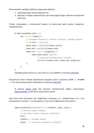 Получившийся код будет работать следующим образом:
      1. единожды будет вызвана функция set
      2. функция run будет вызвана N-раз, при этом progress будет себя вести аналогично
         tween.pos


Теперь, возвращаясь к изначальной задачи по изменению цвета можно наворотить
следующий код:


      $.Tween.propHooks.color = {
            set: function(tween) {
                    // приводим начальное и конечное значения к единому формату
                    // #FF0000 == [255,0,0]
                    tween.start = parseColor(tween.start);
                    tween.end = parseColor(tween.end);
                    tween.run = function(progress) {
                          tween.elem.style['color'] =
                                // вычисляем промежуточное значение
                                buildColor(tween.start, tween.end, progress);
                    }
            }
      }
      Код функций parseColor() и buildColor() вы найдёте в листинге color.html


Результатом станет плавное перетекание исходного цвета к красному (#F00 == #FF0000
== 255,0,0), вживую можно посмотреть на странице color.html


      В плагине jQuery Color для решения поставленной задачи использовали
      jQuery.cssHooks, но мы же не ищем лёгких путей.


Ещё хотел было рассказать про префильтры анимации, но – документации нет, а как
использовать «в жизни» – я не догадался, но чуть-чуть информации таки накопал:


      jQuery.Animation.prefilter(function(element, props, opts) {
            // deffered объект animate
            // код можете найти в функции «Animation»
            this;
            element; // искомый элемент
            props;      // настройки анимации из animate()

                                                                                    98
 