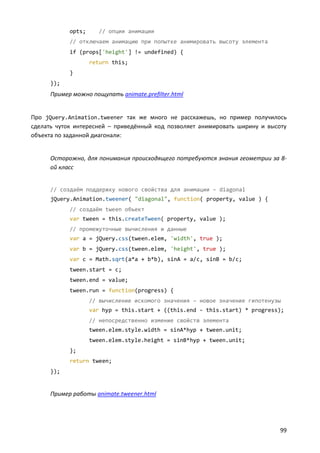 opts;      // опции анимации
            // отключаем анимацию при попытке анимировать высоту элемента
            if (props['height'] != undefined) {
                    return this;
            }
      });
      Пример можно пощупать animate.prefilter.html


Про jQuery.Animation.tweener так же много не расскажешь, но пример получилось
сделать чуток интересней – приведённый код позволяет анимировать ширину и высоту
объекта по заданной диагонали:


      Осторожно, для понимания происходящего потребуются знания геометрии за 8-
      ой класс


      // создаём поддержку нового свойства для анимации – diagonal
      jQuery.Animation.tweener( "diagonal", function( property, value ) {
            // создаём tween объект
            var tween = this.createTween( property, value );
            // промежуточные вычисления и данные
            var a = jQuery.css(tween.elem, 'width', true );
            var b = jQuery.css(tween.elem, 'height', true );
            var c = Math.sqrt(a*a + b*b), sinA = a/c, sinB = b/c;
            tween.start = c;
            tween.end = value;
            tween.run = function(progress) {
                    // вычисление искомого значения – новое значение гипотенузы
                    var hyp = this.start + ((this.end - this.start) * progress);
                    // непосредственно измение свойств элемента
                    tween.elem.style.width = sinA*hyp + tween.unit;
                    tween.elem.style.height = sinB*hyp + tween.unit;
            };
            return tween;
      });


      Пример работы animate.tweener.html




                                                                              99
 