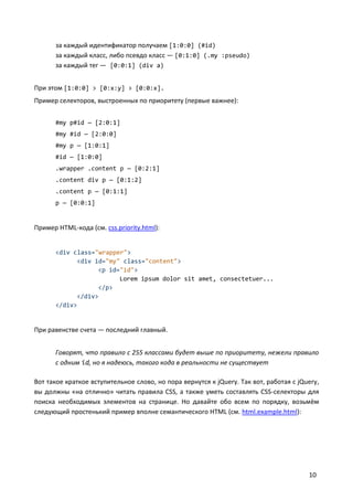 за каждый идентификатор получаем [1:0:0] (#id)
      за каждый класс, либо псевдо класс — [0:1:0] (.my :pseudo)
      за каждый тег — [0:0:1] (div a)


При этом [1:0:0] > [0:x:y] > [0:0:x].
Пример селекторов, выстроенных по приоритету (первые важнее):


      #my p#id — [2:0:1]
      #my #id — [2:0:0]
      #my p — [1:0:1]
      #id — [1:0:0]
      .wrapper .content p — [0:2:1]
      .content div p — [0:1:2]
      .content p — [0:1:1]
      p — [0:0:1]


Пример HTML-кода (см. css.priority.html):


      <div class="wrapper">
            <div id="my" class="content">
                  <p id="id">
                        Lorem ipsum dolor sit amet, consectetuer...
                  </p>
            </div>
      </div>


При равенстве счета — последний главный.


      Говорят, что правило с 255 классами будет выше по приоритету, нежели правило
      с одним id, но я надеюсь, такого кода в реальности не существует

Вот такое краткое вступительное слово, но пора вернутся к jQuery. Так вот, работая с jQuery,
вы должны «на отлично» читать правила CSS, а также уметь составлять CSS-селекторы для
поиска необходимых элементов на странице. Но давайте обо всем по порядку, возьмём
следующий простенький пример вполне семантического HTML (см. html.example.html):




                                                                                        10
 