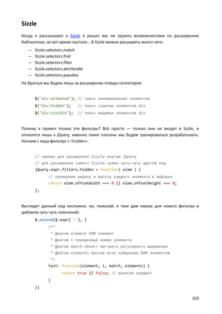 Sizzle
Когда я рассказывал о Sizzle я решил вас не грузить возможностями по расширению
библиотеки, но вот время настало… В Sizzle можно расширять много чего:
   — Sizzle.selectors.match
   — Sizzle.selectors.find
   — Sizzle.selectors.filter
   — Sizzle.selectors.attrHandle
   — Sizzle.selectors.pseudos
Но браться мы будем лишь за расширение псевдо-селекторов:


      $("div:animated"); // поиск анимированных элементов
      $("div:hidden");         // поиск скрытых элементов div
      $("div:visible");        // поиск видимых элементов div


Почему я привел только эти фильтры? Всё просто — только они не входят в Sizzle, и
относятся лишь к jQuery, именно такие плагины мы будем тренироваться разрабатывать.
Начнем с кода фильтра «:hidden»:


      // пример для расширения Sizzle внутри jQuery
      // для расширения самого Sizzle нужен чуть-чуть другой код
      jQuery.expr.filters.hidden = function( elem ) {
              // проверяем ширину и высоту каждого элемента в выборке
              return elem.offsetWidth === 0 || elem.offsetHeight === 0;
      };


Выглядит данный код несложно, но, пожалуй, я таки дам каркас для нового фильтра и
добавлю чуть-чуть пояснений:
      $.extend($.expr[':'], {
              /**
                  * @param element DOM элемент
                  * @param i порядковый номер элемента
                  * @param match объект матчинга регулярного выражения
                  * @param elements массив всех найденных DOM элементов
                  */
              test: function(element, i, match, elements) {
                       return true || false; // выносим вердикт
              }
      })

                                                                               103
 