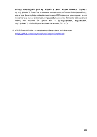 ВСЕГДА используйте фильтр вместе с HTML тэгом который ищите—
   $("tag:filter"). Это один из пунктов оптимизации работы с фильтрами jQuery,
   иначе ваш фильтр будет обрабатывать все DOM элементы на странице, а это
   может очень сильно сказаться на производительности. Если же у вас несколько
   тегов, то пишите уж лучше так — $("tag1:filter, tag2:filter,
   tag3:filter"), или ещё лучше через вызов метода filter().


— «Sizzle Documentation» — скудненькая официальная документация
   [https://github.com/jquery/sizzle/wiki/Sizzle-Documentation]




                                                                          105
 