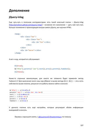 Дополнение
jQuery-inlog
Еще чуть-чуть о полезном инструментарии: есть такой классный плагин – jQuery-inlog
[http://prinzhorn.github.com/jquery-inlog/] – основное его назначение — дать нам чуть-чуть
больше понимания о происходящем внутри самого jQuery, вот кусочек HTML:


      <body>
             <div class="bar">
                    <div class="bar">
                           <div id="foo"></div>
                    </div>
             </div>
             <div id="bacon"></div>
      </body>


А вот и код, который его обслуживает:


      $l(true);
      $("#foo").parents(".bar").next().prev().parent().fadeOut();
      $l(false);


Какие-то странные манипуляции, для какого же элемента будет применён метод
fadeout()? Для выяснения оного наш код обёрнут в вызов метода $l(). $l() — это и есть
собственно вызов плагина, результат его работы можно найти в консоли:




У данного плагина есть ещё настройки, которые регулируют объём информации
выводимой в консоль.


      Пример и скриншот взять с официальной документации по плагину



                                                                                      107
 