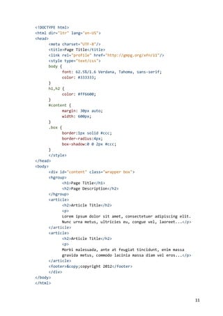 <!DOCTYPE html>
<html dir="ltr" lang="en-US">
<head>
      <meta charset="UTF-8"/>
      <title>Page Title</title>
      <link rel="profile" href="http://gmpg.org/xfn/11"/>
      <style type="text/css">
      body {
            font: 62.5%/1.6 Verdana, Tahoma, sans-serif;
            color: #333333;
      }
      h1,h2 {
            color: #ff6600;
      }
      #content {
            margin: 30px auto;
            width: 600px;
      }
      .box {
            border:1px solid #ccc;
            border-radius:4px;
            box-shadow:0 0 2px #ccc;
      }
      </style>
</head>
<body>
      <div id="content" class="wrapper box">
      <hgroup>
            <h1>Page Title</h1>
            <h2>Page Description</h2>
      </hgroup>
      <article>
            <h2>Article Title</h2>
            <p>
            Lorem ipsum dolor sit amet, consectetuer adipiscing elit.
            Nunc urna metus, ultricies eu, congue vel, laoreet...</p>
      </article>
      <article>
            <h2>Article Title</h2>
            <p>
            Morbi malesuada, ante at feugiat tincidunt, enim massa
            gravida metus, commodo lacinia massa diam vel eros...</p>
      </article>
      <footer>&copy;copyright 2012</footer>
      </div>
</body>
</html>



                                                                        11
 