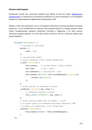 Пишем свой виджет

Отправной точкой при написания виджета для jQuery UI для вас будет официальная
документация, но поскольку со знанием английского не у всех сложилось, то я постараюсь
перевести и адаптировать информацию изложенную в ней.


Первое, о чём стоит рассказать, это то, что правила написания плагинов для jQuery слишком
вальяжны, что не способствует их качеству. При создании jQuery UI, походу, решили пойти
путём стандартизации процесса написания плагинов и виджетов, я не могу сказать
насколько задумка удалась, но стало явно лучше чем было. Начну с описания каркаса для
вашего виджета:


      $.widget("book.expose", {
             // настройки по умолчанию
             options: {
                    color: "red"
             },
             // инициализация widget
             // вносим изменения в DOM и вешаем обработчики
             _create: function() {
                    this.element;     // искомый объект в jQuery обёртке
                    this.name;        // имя - expose
                    this.namespace; // пространство – book
                    this.element.on("click."+this.eventNamespace, function(){
                          console.log("click");
                    })
             },
             // метод отвечает за применение настроек
             _setOption: function( key, value ) {
                    // применяем изменения настроек
                    this._super("_setOption", key, value );
             },
             // метод _destroy должен быть антиподом к _create
             // он должен убрать все изменения внесенные изменения в DOM
             // и убрать все обработчики, если таковые были
             _destroy: function() {
                    this.element.unbind('.'+this.eventNamespace);
             }
      });


                                                                                     114
 