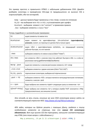 Это пример простого и правильного HTML5 с небольшим добавлением CSS3. Давайте
разберём селекторы в приведённом CSS-коде (я предумышленно не выносил CSS в
отдельный файл, ибо так наглядней):

      body – данные правила будут применены к тегу <body> и всем его потомкам
      h1,h2 – мы выбираем теги <h1> и <h2>, и устанавливаем цвет шрифта
      #content – выбираем элемент с id="content" и применяем правила
      .box – выбираем элементы с class="box"

Теперь подробнее и с усложнёнными примерами:
 h1                ищем элементы по имени тега

 #container        ищем элемент по идентификатору: id=container (идентификатор
                   уникален, значит, на странице он должен быть только один)

 div#container     ищем <div> c идентификатором container, но предыдущий селектор
                   работает быстрее, но этот важнее

 .news             выбираем элементы по имени класса (class="news")

 div.news          все элементы <div> c классом news (так работает быстрее в IE8, т.к. в нём не
                   реализован метод getElementsByClassName)

 #wrap .post       ищем все элементы с классом post внутри элемента с id = wrap

 .cls1.cls2        выбираем элементы с двумя классами (class="cls1 cls2")

 h1,h2,.posts      перечисление селекторов, выберем всё перечисленное

 .post > h2        выбираем элементы <h2>, которые являются непосредственными потомками
                   элемента с классом post

 a + span          будут выбраны все элементы <span> следующие сразу за элементом <a>

 a[href^=http]     будут выбраны все элементы <a> у которых атрибут href начинается с http
                   (предположительно, все внешние ссылки)


      Это отнюдь не весь список, описание же всех CSS3 селекторов можно найти на
      соответствующей страничке W3C: http://www.w3.org/TR/css3-selectors/


      40% задач, которые вы будете решать с помощью jQuery, сводятся к поиску
      необходимого элемента на странице, так что знание CSS селекторов
      обязательно. Вот еще кусочек CSS для тренировки, напишите соответствующий
      ему HTML (это тоже вопрос с собеседования ;):
              #my p.announce, .tt.pm li li a:hover+span { color: #f00; }



                                                                                            12
 