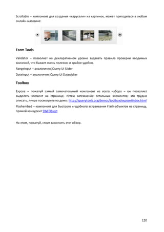 Scrollable – компонент для создания «карусели» из картинок, может пригодиться в любом
онлайн-магазине:




Form Tools

Validator – позволяет на декларативном уровне задавать правила проверки вводимых
значений, что бывает очень полезно, и крайне удобно.
RangeInput – аналогичен jQuery UI Slider
DateInput – аналогичен jQuery UI Datepicker

Toolbox

Expose – пожалуй самый замечательный компонент из всего набора – он позволяет
выделять элемент на странице, путём затемнение остальных элементов; это трудно
описать, лучше посмотрите на демо: http://jquerytools.org/demos/toolbox/expose/index.html
Flashembed – компонент для быстрого и удобного встраивания Flash-объектов на страницу,
прямой конкурент SWFObject


На этом, пожалуй, стоит закончить этот обзор.




                                                                                     120
 