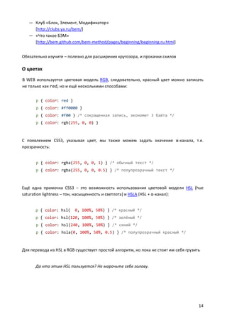 — Клуб «Блок, Элемент, Модификатор»
     [http://clubs.ya.ru/bem/]
   — «Что такое БЭМ»
     [http://bem.github.com/bem-method/pages/beginning/beginning.ru.html]


Обязательно изучите – полезно для расширения кругозора, и прокачки скилов

О цветах
В WEB используется цветовая модель RGB, следовательно, красный цвет можно записать
не только как red, но и ещё несколькими способами:


      p { color: red }
      p { color: #ff0000 }
      p { color: #f00 } /* сокращенная запись, экономит 3 байта */
      p { color: rgb(255, 0, 0) }



С появлением CSS3, указывая цвет, мы также можем задать значение α-канала, т.е.
прозрачность:


      p { color: rgba(255, 0, 0, 1) } /* обычный текст */
      p { color: rgba(255, 0, 0, 0.5) } /* полупрозрачный текст */



Ещё одна примочка CSS3 – это возможность использования цветовой модели HSL (hue
saturation lightness – тон, насыщенность и светлота) и HSLA (HSL + α-канал):


      p { color: hsl(    0, 100%, 50%) } /* красный */
      p { color: hsl(120, 100%, 50%) } /* зелёный */
      p { color: hsl(240, 100%, 50%) } /* синий */
      p { color: hsla(0, 100%, 50%, 0.5) } /* полупрозрачный красный */



Для перевода из HSL в RGB существует простой алгоритм, но пока не стоит им себя грузить


      Да кто этим HSL пользуется? Не морочьте себе голову.




                                                                                      14
 