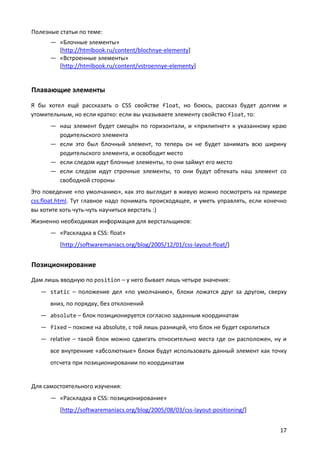 Полезные статьи по теме:
      — «Блочные элементы»
        [http://htmlbook.ru/content/blochnye-elementy]
      — «Встроенные элементы»
        [http://htmlbook.ru/content/vstroennye-elementy]


Плавающие элементы
Я бы хотел ещё рассказать о CSS свойстве float, но боюсь, рассказ будет долгим и
утомительным, но если кратко: если вы указываете элементу свойство float, то:
      — наш элемент будет смещён по горизонтали, и «прилипнет» к указанному краю
        родительского элемента
      — если это был блочный элемент, то теперь он не будет занимать всю ширину
        родительского элемента, и освободит место
      — если следом идут блочные элементы, то они займут его место
      — если следом идут строчные элементы, то они будут обтекать наш элемент со
        свободной стороны
Это поведение «по умолчанию», как это выглядит в живую можно посмотреть на примере
css.float.html. Тут главное надо понимать происходящее, и уметь управлять, если конечно
вы хотите хоть чуть-чуть научиться верстать :)
Жизненно необходимая информация для верстальщиков:
      — «Раскладка в CSS: float»
         [http://softwaremaniacs.org/blog/2005/12/01/css-layout-float/]


Позиционирование
Дам лишь вводную по position – у него бывает лишь четыре значения:
   — static – положение дел «по умолчанию», блоки ложатся друг за другом, сверху
      вниз, по порядку, без отклонений
   — absolute – блок позиционируется согласно заданным координатам
   — fixed – похоже на absolute, с той лишь разницей, что блок не будет скролиться
   — relative – такой блок можно сдвигать относительно места где он расположен, ну и
      все внутренние «абсолютные» блоки будут использовать данный элемент как точку
      отсчета при позиционировании по координатам


Для самостоятельного изучения:
      — «Раскладка в CSS: позиционирование»
         [http://softwaremaniacs.org/blog/2005/08/03/css-layout-positioning/]


                                                                                     17
 