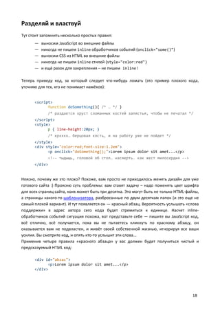 Разделяй и властвуй
Тут стоит запомнить несколько простых правил:
      —   выносим JavaScript во внешние файлы
      —   никогда не пишем inline обработчиков событий (onclick="some()")
      —   выносим CSS из HTML во внешние файлы
      —   никогда не пишем inline стилей (style="color:red")
      —   и ещё разок для закрепления – не пишем inline!

Теперь приведу код, за который следует что-нибудь ломать (это пример плохого кода,
уточняю для тех, кто не понимает намёков):


      <script>
            function doSomething(){ /* … */ }
             /* раздается хруст сломанных костей запястья, чтобы не печатал */
      </script>
      <style>
            p { line-height:20px; }
             /* крхххх… берцовая кость, и на работу уже не пойдет */
      </style>
      <div style="color:red;font-size:1.2em">
            <p onclick="doSomething();">Lorem ipsum dolor sit amet...</p>
             <!-- тыдыщь, головой об стол… насмерть. как жест милосердия -->
      </div>


Неясно, почему же это плохо? Похоже, вам просто не приходилось менять дизайн для уже
готового сайта :) Проясню суть проблемы: вам ставят задачу – надо поменять цвет шрифта
для всех страниц сайта, коих может быть три десятка. Это могут быть не только HTML-файлы,
а страницы какого-то шаблонизатора, разбросанные по двум десяткам папок (и это еще не
самый плохой вариант). И тут появляется он — красный абзац. Вероятность услышать «слова
поддержки» в адрес автора сего кода будет стремиться к единице. Насчет inline-
обработчиков событий ситуация похожа, вот представьте себе — пишите вы JavaScript код,
всё отлично, всё получается, пока вы не пытаетесь кликнуть по красному абзацу, он
оказывается вам не подвластен, и живёт своей собственной жизнью, игнорируя все ваши
усилия. Вы смотрите код, и опять кто-то услышит эти слова...
Применив четыре правила «красного абзаца» у вас должен будет получиться чистый и
предсказуемый HTML код:

      <div id="abzac">
            <p>Lorem ipsum dolor sit amet...</p>
      </div>




                                                                                     18
 