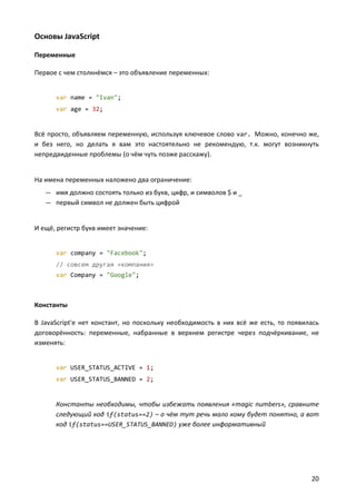 Основы JavaScript

Переменные

Первое с чем столкнёмся – это объявление переменных:


      var name = "Ivan";
      var age = 32;


Всё просто, объявляем переменную, используя ключевое слово var. Можно, конечно же,
и без него, но делать я вам это настоятельно не рекомендую, т.к. могут возникнуть
непредвиденные проблемы (о чём чуть позже расскажу).


На имена переменных наложено два ограничение:
   — имя должно состоять только из букв, цифр, и символов $ и _
   — первый символ не должен быть цифрой


И ещё, регистр букв имеет значение:


      var company = "Facebook";
      // совсем другая «компания»
      var Company = "Google";



Константы

В JavaScript'е нет констант, но поскольку необходимость в них всё же есть, то появилась
договорённость: переменные, набранные в верхнем регистре через подчёркивание, не
изменять:


      var USER_STATUS_ACTIVE = 1;
      var USER_STATUS_BANNED = 2;


      Константы необходимы, чтобы избежать появления «magic numbers», сравните
      следующий код if(status==2) – о чём тут речь мало кому будет понятно, а вот
      код if(status==USER_STATUS_BANNED) уже более информативный




                                                                                    20
 