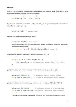 Массивы

Массив – это коллекция данных с числовыми индексами. Данные могут быть любого типа,
но я приведу самый простой массив со строками:
                       0        1         2
      var users = ["Ivan", "Petr", "Serg"]


Нумерация массивов начинается с «0», так что для получения первого элемента вам
потребуется следующий код:


      alert(users[0]);     // выведет Ivan


Размер массива хранится в свойстве length:


      alert(users.length);      // выведет 3
      В действительности length возвращает индекс последнего элемента массива+1,
      так что не попадитесь:
             var a = []; a[4] = 10; alert(a.length); // выведет 5;


Для перебора массива лучше всего использовать цикл for(;;):


      for (var i = 0; i < users.length; i++) {
             alert(users[i]);       // последовательно выведет Ivan, Petr и Serg
      }


Для работы с концом массива следует использовать методы push() и pop():


      users.push("Sidorov");            // добавляем элемент в конец массива
      var sidorov = users.pop();        // удаляем и возращаем последний элемент


Для работы с началом массива следует использовать методы unshift() и shift():


      users.unshift("Sidorov");           // добавляем элемент в начало массива
      var sidorov = users.shift();        // удаляем и возращаем первый элемент


      Последние два метода работают медленно, т.к. перестраивают весь массив


                                                                                   22
 