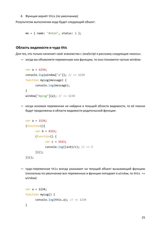 4. Функция вернёт this (по умолчанию)
Результатом выполнения кода будет следующий объект:


      me = { name: "Anton", status: 1 };



Область видимости и чудо this
Для тех, кто только начинает своё знакомство с JavaScript я расскажу следующие нюансы:
   — когда вы объявляете переменную или функцию, то она становится частью window:


      var a = 1234;
      console.log(window["a"]); // => 1234
      function myLog(message) {
              console.log(message);
      }
      window["myLog"](a); // => 1234


   — когда искомая переменная не найдена в текущей области видимости, то её поиски
     будут продолжены в области видимости родительской функции:


      var a = 1234;
      (function(){
              var b = 4321;
              (function() {
                      var c = 1111;
                      console.log((a+b)/c); // => 5
              })();
      })();


   — чудо-переменная this всегда указывает на текущий объект вызывающий функцию
     (поскольку по умолчанию все переменные и функции попадают в window, то this ==
     window):


      var a = 1234;
      function myLog() {
              console.log(this.a); // => 1234
      }



                                                                                         25
 