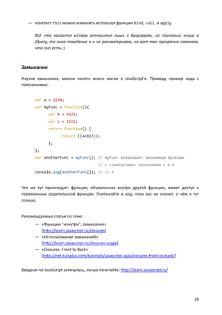 — контекст this можно изменить используя функции bind, call, и apply

       Всё что касается window относится лишь к браузерам, но поскольку книга о
       jQuery, то иное поведение я и не рассматриваю, но вот так прозрачно намекаю,
       что оно есть ;)



Замыкания

Изучив замыкания, можно понять много магии в JavaScript’e. Приведу пример кода с
пояснениями:


       var a = 1234;
       var myFunc = function(){
              var b = 4321;
              var c = 1111;
              return function() {
                     return ((a+b)/c);
              };
       };
       var anotherFunc = myFunc(); // myFunc возвращает анонимную функцию
                                         // с «замкнутыми» значениями c и b
       console.log(anotherFunc()); // => 5


Что же тут происходит: функция, объявленная внутри другой функции, имеет доступ к
переменным родительской функции. Повтыкайте в код, пока вас не осенит, о чём я тут
толкую.


Рекомендуемые статьи по теме:
       — «Функции "изнутри", замыкания»
         [http://learn.javascript.ru/closures]
       — «Использование замыканий»
         [http://learn.javascript.ru/closures-usage]
       — «Closures: Front to Back»
         [http://net.tutsplus.com/tutorials/javascript-ajax/closures-front-to-back/]


Вводная по JavaScript затянулась, лучше почитайте: http://learn.javascript.ru/




                                                                                       26
 