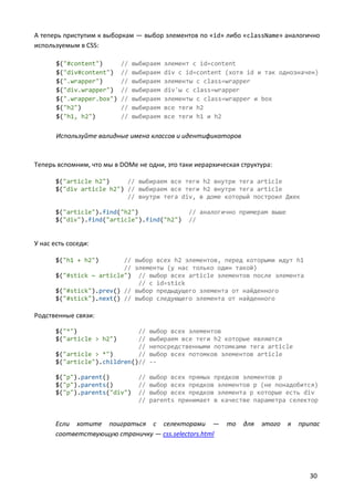 А теперь приступим к выборкам — выбор элементов по «id» либо «className» аналогично
используемым в CSS:

       $("#content")       //   выбираем   элемент с id=content
       $("div#content")    //   выбираем   div с id=content (хотя id и так однозначен)
       $(".wrapper")       //   выбираем   элементы с class=wrapper
       $("div.wrapper")    //   выбираем   div'ы с class=wrapper
       $(".wrapper.box")   //   выбираем   элементы с class=wrapper и box
       $("h2")             //   выбираем   все теги h2
       $("h1, h2")         //   выбираем   все теги h1 и h2

       Используйте валидные имена классов и идентификаторов



Теперь вспомним, что мы в DOMе не одни, это таки иерархическая структура:

       $("article h2")     // выбираем все теги h2 внутри тега article
       $("div article h2") // выбираем все теги h2 внутри тега article
                           // внутри тега div, в доме который построил Джек

       $("article").find("h2")                   // аналогично примерам выше
       $("div").find("article").find("h2")       //


У нас есть соседи:

       $("h1 + h2")       // выбор всех h2 элементов, перед которыми идут h1
                          // элементы (у нас только один такой)
       $("#stick ~ article") // выбор всех article элементов после элемента
                              // c id=stick
       $("#stick").prev() // выбор предыдущего элемента от найденного
       $("#stick").next() // выбор следующего элемента от найденного

Родственные связи:

       $("*")                 //      выбор всех элементов
       $("article > h2")      //      выбираем все теги h2 которые являются
                              //      непосредственными потомками тега article
       $("article > *")       //      выбор всех потомков элементов article
       $("article").children()//      --

       $("p").parent()           //   выбор всех прямых предков элементов p
       $("p").parents()          //   выбор всех предков элементов p (не понадобится)
       $("p").parents("div")     //   выбор всех предков элемента p которые есть div
                                 //   parents принимает в качестве параметра селектор


       Если хотите поиграться с селекторами —               то   для   этого   я   припас
       соответствующую страничку — css.selectors.html




                                                                                      30
 