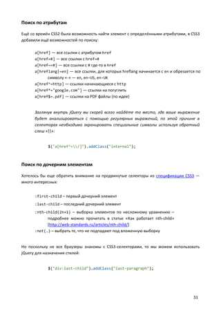 Поиск по атрибутам

Ещё со времён CSS2 была возможность найти элемент с определёнными атрибутами, в CSS3
добавили ещё возможностей по поиску:

      a[href] — все ссылки с атрибутом href
      a[href=#] — все ссылки с href=#
      a[href~=#] — все ссылки с # где-то в href
      a[hreflang|=en] — все ссылки, для которых hreflang начинается с en и обрезается по
            символу «-» — en, en-US, en-UK
      a[href^=http] — ссылки начинающиеся с http
      a[href*="google.com"] — ссылки на погуглить
      a[href$=.pdf] — ссылки на PDF файлы (по идее)


      Заглянув внутрь jQuery вы скорей всего найдёте то место, где ваше выражение
      будет анализироваться с помощью регулярных выражений, по этой причине в
      селекторах необходимо экранировать специальные символы используя обратный
      слеш «»:


            $("a[href^=/]").addClass("internal");



Поиск по дочерним элементам

Хотелось бы еще обратить внимание на продвинутые селекторы из спецификации CSS3 —
много интересных:


      :first-child – первый дочерний элемент
      :last-child – последний дочерний элемент
      :nth-child(2n+1) – выборка элементов по несложному уравнению –
            подробнее можно прочитать в статье «Как работает nth-child»
            [http://web-standards.ru/articles/nth-child/]
      :not(…) – выбрать те, что не подпадают под вложенную выборку


Но поскольку не все браузеры знакомы с CSS3-селекторами, то мы можем использовать
jQuery для назначения стилей:


            $("div:last-child").addClass("last-paragraph");




                                                                                    31
 
