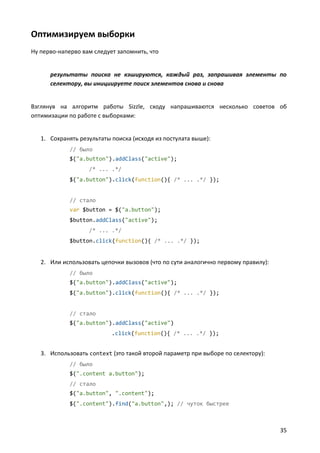 Оптимизируем выборки
Ну перво-наперво вам следует запомнить, что


      результаты поиска не кэшируются, каждый раз, запрашивая элементы по
      селектору, вы инициируете поиск элементов снова и снова


Взглянув на алгоритм работы Sizzle, сходу напрашиваются несколько советов об
оптимизации по работе с выборками:


   1. Сохранять результаты поиска (исходя из постулата выше):
             // было
             $("a.button").addClass("active");
                   /* ... .*/
             $("a.button").click(function(){ /* ... .*/ });


             // стало
             var $button = $("a.button");
             $button.addClass("active");
                   /* ... .*/
             $button.click(function(){ /* ... .*/ });


   2. Или использовать цепочки вызовов (что по сути аналогично первому правилу):
             // было
             $("a.button").addClass("active");
             $("a.button").click(function(){ /* ... .*/ });


             // стало
             $("a.button").addClass("active")
                           .click(function(){ /* ... .*/ });


   3. Использовать context (это такой второй параметр при выборе по селектору):
             // было
             $(".content a.button");
             // стало
             $("a.button", ".content");
             $(".content").find("a.button",); // чуток быстрее



                                                                                   35
 