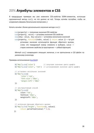 20% Атрибуты элементов и CSS
В предыдущих примерах мы уже изменяли CSS-свойства DOM-элементов, используя
одноименный метод css(), но это далеко не всё. Теперь копнём поглубже, чтобы не
штурмовать форумы банальными вопросами ;)

Копать начнём с более досконального изучения метода css():

      css(property) — получение значения CSS свойства
      css(property, value) — установка значения CSS свойства
      css({key: value, key:value}) — установка нескольких значений
      css(property, function(index, value) { return value }) — тут для
            установки значения используется функция обратного вызова,
            index это порядковый номер элемента в выборке, value —
            старое значение свойства (в просторечии — callback-функция)

      Метод css() возвращает текущее значение, а не прописанное в CSS файле по
      указанному селектору

Примеры использования (css.html):

      $("#my").css('color')           // получаем значение цвета шрифта
      $("#my").css('color', 'red')    // устанавливаем значение цвета шрифта

      // установка нескольких значений
      $("#my").css({
            'color':'red',
            'font-size':'14px',
            'margin-left':'10px'
      })

      // альтернативный способ
      $("#my").css({
            color:'red',
            fontSize:'14px',
            marginLeft:'10px',
      })

      // используя функцию обратного вызова
      $("#my").css('height', function(i, value){
            return parseFloat(value) * 1.2;
     })




                                                                               38
 