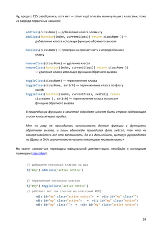 Ну, вроде с CSS разобрались, хотя нет — стоит ещё описать манипуляции с классами, тоже
из разряда первичных навыков:


      addClass(className) — добавление класса элементу
      addClass(function(index, currentClass){ return className }) —
            добавление класса используя функцию обратного вызова

      hasClass(className) — проверка на причастность к определённому
            классу

      removeClass(className) — удаление класса
      removeClass(function(index, currentClass){ return className })
            — удаление класса используя функцию обратного вызова

      toggleClass(className) — переключение класса
      toggleClass(className, switch) — переключение класса по флагу
            switch
      toggleClass(function(index, currentClass, switch){ return
            className }, switch) — переключение класса используя
            функцию обратного вызова

      В приведённых функциях в качестве className может быть строка содержащая
      список классов через пробел.

      Мне ни разу не приходилось использовать данные функции с функциями
      обратного вызова, и лишь единожды пригодился флаг switch, так что не
      заморачивайтесь всё это запоминать, да и в дальнейшем, цитируя руководство
      по jQuery, я буду сознательно опускать некоторые «возможности»

Но хватит заниматься переводом официальной документации, перейдём к наглядным
примерам (class.html):


       // добавляем несколько классов за раз
       $("#my").addClass('active notice')


       // переключаем несколько классов
       $("#my").toggleClass('active notice')
       // работает вот так (похоже на классовый XOR):
             <div id="my" class="active notice"> → <div id="my" class="">
             <div id="my" class="active">   → <div id="my" class="notice">
             <div id="my" class=""> → <div id="my" class="active notice">



                                                                                   39
 