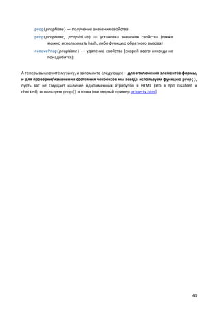prop(propName) — получение значения свойства
      prop(propName, propValue) — установка значения свойства (также
            можно использовать hash, либо функцию обратного вызова)
      removeProp(propName) — удаление свойства (скорей всего никогда не
            понадобится)


А теперь выключите музыку, и запомните следующее – для отключения элементов формы,
и для проверки/изменения состояния чекбоксов мы всегда используем функцию prop(),
пусть вас не смущает наличие одноименных атрибутов в HTML (это я про disabled и
checked), используем prop() и точка (наглядный пример property.html)




                                                                               41
 