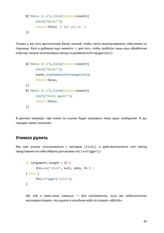 $("#menu li a").click(function(event){
            alert("Hello!");
            return false; // вот это он :)
      })


Теперь у вас есть достаточный багаж знаний, чтобы легко манипулировать событиями на
странице. Хотя я добавлю еще немного — для того, чтобы сработал лишь ваш обработчик
события, можно использовать метод stopImmediatePropagation():


      $("#menu li a").click(function(event){
            alert("Hello!");
            event.stopImmediatePropagation();
            return false;
      })
      $("#menu li a").click(function(event){
            alert("Hello again!");
            return false;
      })


В данном примере, при клике по ссылке будет выведено лишь одно сообщение. И да,
порядок имеет значение.



Учимся рулить
Мы уже успели познакомиться с методом click(), в действительности этот метод
представляет из себя обёртку для вызова on() и trigger():


      if (arguments.length > 0) {
            this.on("click", null, data, fn ) :
      } else {
            this.trigger("click");
      }


      Ой, код я чуть-чуть изменил — для читаемости, если же любопытство
      восторжествует, то ищите в исходном коде по строке «dblclick»




                                                                                45
 