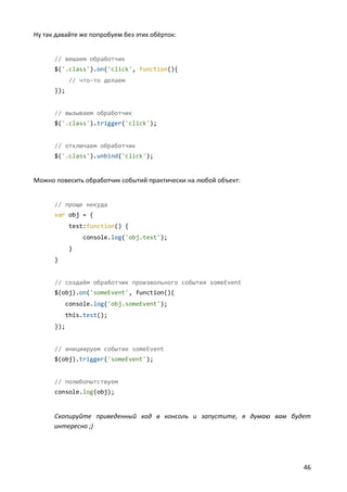 Ну так давайте же попробуем без этих обёрток:


      // вешаем обработчик
      $('.class').on('click', function(){
            // что-то делаем
      });


      // вызываем обработчик
      $('.class').trigger('click');


      // отключаем обработчик
      $('.class').unbind('click');


Можно повесить обработчик событий практически на любой объект:


      // проще некуда
      var obj = {
            test:function() {
                 console.log('obj.test');
            }
      }


      // создаём обработчик произвольного события someEvent
      $(obj).on('someEvent', function(){
            console.log('obj.someEvent');
            this.test();
      });


      // инициируем событие someEvent
      $(obj).trigger('someEvent');


      // полюбопытствуем
      console.log(obj);


      Скопируйте приведенный код в консоль и запустите, я думаю вам будет
      интересно ;)




                                                                       46
 