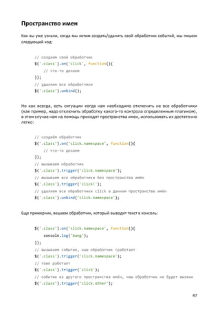 Пространство имен
Как вы уже узнали, когда мы хотим создать/удалить свой обработчик событий, мы пишем
следующий код:


      // создаем свой обработчик
      $('.class').on('click', function(){
            // что-то делаем
      });
      // удаляем все обработчики
      $('.class').unbind();


Но как всегда, есть ситуации когда нам необходимо отключить не все обработчики
(как пример, надо отключить обработку какого-то контрола определенным плагином),
в этом случае нам на помощь приходят пространства имен, использовать их достаточно
легко:


      // создаём обработчик
      $('.class').on('click.namespace', function(){
            // что-то делаем
      });
      // вызываем обработчик
      $('.class').trigger('click.namespace');
      // вызываем все обработчики без пространства имён
      $('.class').trigger('click!');
      // удаляем все обработчики click в данном пространстве имён
      $('.class').unbind('click.namespace');


Еще примерчик, вешаем обработчик, который выводит текст в консоль:


      $('.class').on('click.namespace', function(){
            console.log('bang');
      });
      // вызываем событие, наш обработчик сработает
      $('.class').trigger('click.namespace');
      // тоже работает
      $('.class').trigger('click');
      // событие из другого пространства имён, наш обработчик не будет вызван
      $('.class').trigger('click.other');

                                                                                47
 