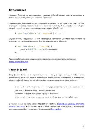 Оптимизация
Неявным бонусом от использования «живых» событий можно считать возможность
оптимизации, о «подходящих» случаях я и расскажу.


Случай первый, банальный – представьте себе таблицу на тысячу строк да десяток столбцов,
а теперь попытайтесь подсчитать, сколько памяти скушают обработчики события click для
каждой ячейки? Вот-вот, стоит это переписать в один обработчик:

      $('table').on('click', 'td', function() { /* ... */ }


Случай второй, надуманный – нам необходимо логировать действия пользователя на
странице, т.е. отслеживать клики по бессчётному количеству объектов:

      $('body').on('click', '*', function() {
             console.info("Click on "+this.tagName);
      });


Пример работы данного «надуманного» варианта можно посмотреть на странице
events.optimization.html



Touch события
Смартфоны с большим сенсорным экраном — это уже норма жизни, и любому web-
разработчику рано или поздно потребуется разрабатывать интерфейсы с поддержкой
«touch» событий. На этот случай в JavaScript'е предусмотрены следующие события:


      touchstart — событие схоже с mousedown, происходит при касании пальцем экрана
      touchend — убираем палец с экрана, ака mouseup
      touchmove — водим пальцем по экрану — mousemove
      touchcancel — странное событие, отмена touch до того, как палец был убран


О том как с ними работать, можно подчерпнуть из статьи Touching and Gesturing on iPhone,
Android, and More (хоть рассказ там и о Dojo Toolkit). Для обработки touch событий с
использованием jQuery лучше всего использовать jQuery Mobile.




                                                                                     50
 