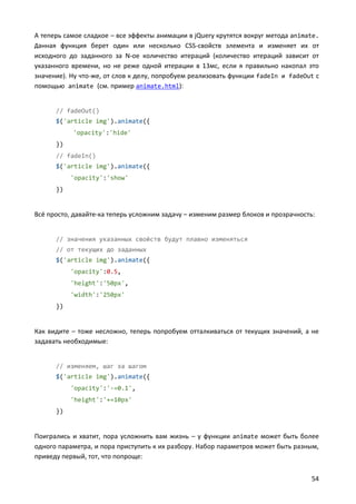 А теперь самое сладкое – все эффекты анимации в jQuery крутятся вокруг метода animate.
Данная функция берет один или несколько CSS-свойств элемента и изменяет их от
исходного до заданного за N-ое количество итераций (количество итераций зависит от
указанного времени, но не реже одной итерации в 13мс, если я правильно накопал это
значение). Ну что-же, от слов к делу, попробуем реализовать функции fadeIn и fadeOut с
помощью animate (см. пример animate.html):


      // fadeOut()
      $('article img').animate({
           'opacity':'hide'
      })
      // fadeIn()
      $('article img').animate({
           'opacity':'show'
      })


Всё просто, давайте-ка теперь усложним задачу – изменим размер блоков и прозрачность:


      // значения указанных свойств будут плавно изменяться
      // от текущих до заданных
      $('article img').animate({
           'opacity':0.5,
           'height':'50px',
           'width':'250px'
      })


Как видите – тоже несложно, теперь попробуем отталкиваться от текущих значений, а не
задавать необходимые:


      // изменяем, шаг за шагом
      $('article img').animate({
           'opacity':'-=0.1',
           'height':'+=10px'
      })


Поигрались и хватит, пора усложнить вам жизнь – у функции animate может быть более
одного параметра, и пора приступить к их разбору. Набор параметров может быть разным,
приведу первый, тот, что попроще:


                                                                                    54
 