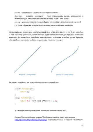 params – CSS свойства – с этим мы уже познакомились
      duration – скорость анимации – тоже упоминалась ранее, указывается в
      миллисекундах, или используя ключевые слова "fast" или "slow"
      easing – указываем какую функцию будем использовать для изменения значений
      callback – функция, которая будет вызвана после окончания анимации


Из приведённых параметров нам только easing не встречался ранее – я его берёг на сейчас
– этот параметр указывает, какая функция будет использоваться для процесса анимации
значений. Это могут быть линейные, квадратичные, кубически и любые другие функции.
«Из коробки» мы можем выбрать лишь между «linear» и «swing»:




           Рисунок 3 — easing «linear»                  Рисунок 4 — easing «swing»




Заглянув в код jQuery мы легко найдём соответствующий код:


      linear: function(p) {
             return p;
      },
      swing: function(p) {
             return 0.5 - Math.cos( p*Math.PI ) / 2;
      }


       p – коэффициент прохождения анимации, изменяется от 0 до 1


      Сложно? Хотите больше и сразу? Тогда ищите easing plugin на странице
      http://gsgd.co.uk/sandbox/jquery/easing/, он действительно из разряда «must have».

                                                                                     55
 