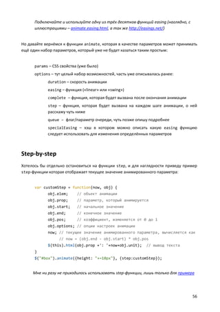 Подключайте и используйте одну из трёх десятков функций easing (наглядно, с
      иллюстрациями – animate.easing.html, а так же http://easings.net/)


Но давайте вернёмся к функции animate, которая в качестве параметров может принимать
ещё один набор параметров, который уже не будет казаться таким простым:


      params – CSS свойства (уже было)
      options – тут целый набор возможностей, часть уже описывалась ранее:
            duration – скорость анимации
            easing – функция («linear» или «swing»)
            complete – функция, которая будет вызвана после окончания анимации
            step – функция, которая будет вызвана на каждом шаге анимации, о ней
            расскажу чуть ниже
            queue – флаг/параметр очереди, чуть позже опишу подробнее
            specialEasing – хэш в котором можно описать какую easing функцию
            следует использовать для изменения определённых параметров



Step-by-step
Хотелось бы отдельно остановиться на функции step, и для наглядности приведу пример
step-функции которая отображает текущее значение анимированного параметра:


      var customStep = function(now, obj) {
            obj.elem;      // объект анимации
            obj.prop;      // параметр, который анимируется
            obj.start;     // начальное значение
            obj.end;       // конечное значение
            obj.pos;       // коэффициент, изменяется от 0 до 1
            obj.options; // опции настроек анимации
            now; // текущее значение анимированного параметра, вычисляется как
                  // now = (obj.end - obj.start) * obj.pos
            $(this).html(obj.prop +': '+now+obj.unit);      // вывод текста
      }
      $("#box").animate({height: "+=10px"}, {step:customStep});


     Мне ни разу не приходилось использовать step-функции, лишь только для примера




                                                                                    56
 