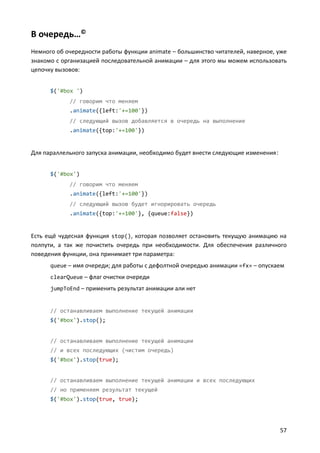 В очередь…©
Немного об очередности работы функции animate – большинство читателей, наверное, уже
знакомо с организацией последовательной анимации – для этого мы можем использовать
цепочку вызовов:


      $('#box ')
            // говорим что меняем
            .animate({left:'+=100'})
            // следующий вызов добавляется в очередь на выполнение
            .animate({top:'+=100'})


Для параллельного запуска анимации, необходимо будет внести следующие изменения:


      $('#box')
            // говорим что меняем
            .animate({left:'+=100'})
            // следующий вызов будет игнорировать очередь
            .animate({top:'+=100'}, {queue:false})


Есть ещё чудесная функция stop(), которая позволяет остановить текущую анимацию на
полпути, а так же почистить очередь при необходимости. Для обеспечения различного
поведения функции, она принимает три параметра:
      queue – имя очереди; для работы с дефолтной очередью анимации «fx» – опускаем
      clearQueue – флаг очистки очереди
      jumpToEnd – применить результат анимации али нет


      // останавливаем выполнение текущей анимации
      $('#box').stop();


      // останавливаем выполнение текущей анимации
      // и всех последующих (чистим очередь)
      $('#box').stop(true);


      // останавливаем выполнение текущей анимации и всех последующих
      // но применяем результат текущей
      $('#box').stop(true, true);




                                                                                   57
 