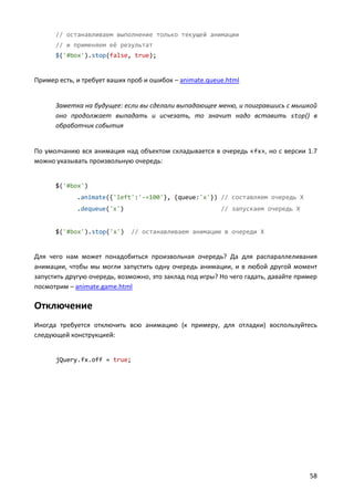 // останавливаем выполнение только текущей анимации
      // и применяем её результат
      $('#box').stop(false, true);


Пример есть, и требует ваших проб и ошибок – animate.queue.html


      Заметка на будущее: если вы сделали выпадающее меню, и поигравшись с мышкой
      оно продолжает выпадать и исчезать, то значит надо вставить stop() в
      обработчик события


По умолчанию вся анимация над объектом складывается в очередь «fx», но с версии 1.7
можно указывать произвольную очередь:


      $('#box')
             .animate({'left':'-=100'}, {queue:'x'}) // составляем очередь X
             .dequeue('x')                               // запускаем очередь X


      $('#box').stop('x')     // останавливаем анимацию в очереди X


Для чего нам может понадобиться произвольная очередь? Да для распараллеливания
анимации, чтобы мы могли запустить одну очередь анимации, и в любой другой момент
запустить другую очередь, возможно, это заклад под игры? Но чего гадать, давайте пример
посмотрим – animate.game.html

Отключение
Иногда требуется отключить всю анимацию (к примеру, для отладки) воспользуйтесь
следующей конструкцией:


      jQuery.fx.off = true;




                                                                                    58
 