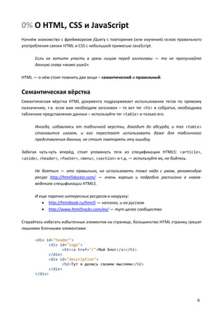 0% О HTML, CSS и JavaScript
Начнём знакомство с фреймворком jQuery с повторения (или изучения) основ правильного
употребления связки HTML и CSS с небольшой примесью JavaScript.

      Если не хотите упасть в грязь лицом перед коллегами — то не пропускайте
      данную главу «мимо ушей».

HTML — о нём стоит помнить две вещи – семантический и правильный.


Семантическая вёрстка
Семантическая вёрстка HTML документа подразумевает использование тегов по прямому
назначению, т.е. если вам необходим заголовок – то вот тег <h1> и собратья, необходима
табличное представление данных – используйте тег <table> и только его.

      Иногда, избавляясь от табличной верстки, доходит до абсурда, и тег <table>
      становится изгоем, и его перестают использовать даже для табличного
      представления данных, не стоит повторять эту ошибку.

Забегая чуть-чуть вперёд, стоит упомянуть теги из спецификации HTML5: <article>,
<aside>, <header>, <footer>, <menu>, <section> и т.д. — используйте их, не бойтесь.


      Не бояться — это правильно, но использовать тоже надо с умом, рекомендую
      ресурс http://html5doctor.com/ — очень хорошо и подробно расписано о новов-
      ведениях спецификации HTML5.

      И еще парочка интересных ресурсов в нагрузку:
          http://htmlbook.ru/html5 — неплохо, и на русском
          http://www.html5rocks.com/en/ — тут целое сообщество

Старайтесь избегать избыточных элементов на странице, большинство HTML страниц грешат
лишними блочными элементами:

      <div id="header">
            <div id="logo">
                  <h1><a href="/">Мой блог</a></h1>
            </div>
            <div id="description">
                  <h2>Тут я делюсь своими мыслями</h2>
            </div>
      </div>




                                                                                    6
 