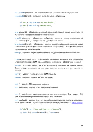 replaceWith(content) – заменяет найденные элементы новым содержимым
replaceAll(target) – вставляет контент в замен найденному


      $("что").replaceWith("на что меняем")
      $("что").replaceAll("вместо чего")


wrap(element) – оборачиваем каждый найденный элемент новым элементом, т.е.
мы конфеты из коробки заворачиваем в фантики
wrapAll(element) – оборачивает найденные элементы новым элементом, мы
берём все конфеты, и заворачиваем в один большой фантик
wrapInner(element) – оборачивает контент каждого найденного элемента новым
элементом, берём конфеты, убираем фантики, заворачиваем в свой фантик, и сверху
заворачиваем в родной фантик
unwrap() – удаляет родительский элемент у найденных элементов, фантики вон


clone(withDataAndEvents) – клонирует выбранные элементы, для дальнейшей
вставки копий назад в DOM, позволяет так же копировать и обработчики событий
detach() – удаляет элемент из DOM, но при этом сохраняет все данные о нём в
jQuery, следует использовать, если надо удалить элемент, а потом вернуть его
обратно
empty() – удаляет текст и дочерние DOM элементы
remove() – удаляет элемент из DOM, насовсем


html() – вернёт HTML заданного элемента
html(newHtml) – заменит HTML в заданном элементе


text() – вернёт текст заданного элемента, если внутри элемента будут другие HTML
тэги, то вернётся сборная солянка из текста всех элементов
text(newText) – заменит текст внутри выбранных элементов, при попытке вставить
таким образом HTML, будет получен текст, где тэги будут приведены к HTML entities:


      $("div").text("Some <strong>text</strong>")
      >> Some <strong>text</strong>




                                                                                60
 