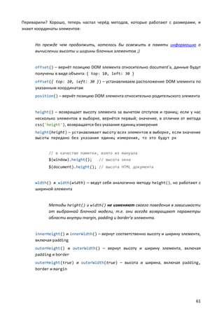 Переварили? Хорошо, теперь настал черёд методов, которые работают с размерами, и
знают координаты элементов:


      Но прежде чем продолжить, хотелось бы освежить в памяти информацию о
      вычислении высоты и ширины блочных элементов ;)


      offset() – вернёт позицию DOM элемента относительно document'а, данные будут
      получены в виде объекта: { top: 10, left: 30 }
      offset({ top: 10, left: 30 }) – устанавливаем расположение DOM элемента по
      указанным координатам
      position() – вернёт позицию DOM элемента относительно родительского элемента


      height() – возвращает высоту элемента за вычетом отступов и границ; если у нас
      несколько элементов в выборке, вернётся первый; значение, в отличии от метода
      css('height'), возвращается без указания единиц измерения
      height(height) — устанавливает высоту всех элементов в выборке, если значение
      высоты передано без указания единиц измерения, то это будут px


            // в качестве памятки, взято из мануала
            $(window).height();     // высота окна
            $(document).height(); // высота HTML документа


      width() и width(width) – ведут себя аналогично методу height(), но работают с
      шириной элемента


            Методы height() и width() не изменяют своего поведения в зависимости
            от выбранной блочной модели, т.е. они всегда возвращают параметры
            области внутри margin, padding и border'а элемента.


      innerHeight() и innerWidth() – вернут соответственно высоту и ширину элемента,
      включая padding
      outerHeight() и outerWidth() – вернут высоту и ширину элемента, включая
      padding и border
      outerHeight(true) и outerWidth(true) – высота и ширина, включая padding,
      border и margin




                                                                                 61
 