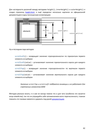 Для наглядности различий между методами height(), innerHeight() и outerHeight() я
создал страничку height.html, а ещё переделал несколько картинок из официальной
документации в одну полноценную иллюстрацию:




Ну и последняя пара методов:


      scrollLeft() – возвращает значение «проскроленности» по горизонтали первого
      элемента из выборки
      scrollLeft(value) – устанавливает значение горизонтального скрола для каждого
      элемента из выборки
      scrollTop() – возвращает значение «проскроленности» по вертикали первого
      элемента из выборки
      scrollTop(value) – устанавливает значение вертикального скрола для каждого
      элемента из выборки


            Значение scrollTop и scrollLeft поддаются анимации и не работают для
            спрятанных элементов DOM


Методов реально много, я и сам не всегда помню что и для чего (особенно это касается
wrap-семейства), так что не утруждайте себя запоминанием всего перечисленного, главное
помнить что таковые имеются и держать под рукой документацию




                                                                                   62
 