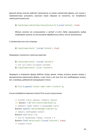 Данный метод отлично работает практически со всеми элементами формы, вот только с
radiobutton'ами установить значение таким образом не получится, тут потребуется
небольшой workaround:


      $('input[type=radio][name=choose][value=2]').prop('checked', true)


      Можно конечно же использовать и метод click() дабы эмулировать выбор
      необходимо пункта, но это вызовет обработчики click'а, что не желательно


С checbox'ами чуть-чуть попроще:


      $('input[name=check] ').prop('checked', true)


Проверяем «чекнутость» простым скриптом:


      $('input[name=check] ').prop('checked')
      // или чуть более наглядным способом
      $('input[name=check] ').is(':checked')


Проверять и отправлять форму AJAX'ом теперь умеем, теперь осталось решить вопрос с
динамическим изменением формы, и для этого у нас уже есть все необходимые знания,
вот, к примеру, добавление выпадающего списка:


      $('form').append('<select name="some"></select>');


А если потребуется изменить список? Есть на все случаи жизни:


      // возьмём список заранее, поберегу чернила
      var $select = $('form select[name=Role]');
      // добавить новый элемент в выпадающий список
      $select.append('<option>Manager</option>');
      // выбрать необходимый элемент
      $select.val('Value 1');
      // или по порядковому номеру, начиная с 0
      $select.find('option:eq(2)').prop('selected', true);
      // очищаем список


                                                                               65
 